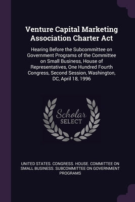 Venture Capital Marketing Association Charter Act: Hearing Before the Subcommittee on Government Programs of the Committee on Small Business, House of by United States Congress House Committe