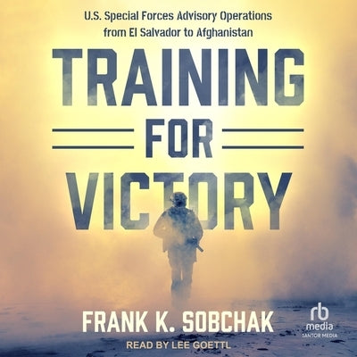 Training for Victory: U.S. Special Forces Advisory Operations from El Salvadore to Afghanistan by Sobchak, Frank K.