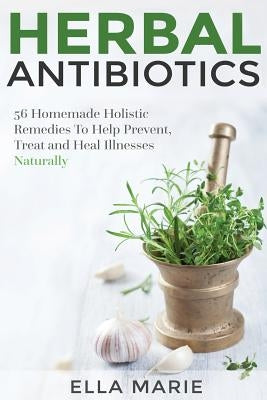 Herbal Antibiotics: 56 Little Known Natural and Holistic Remedies to Help Cure Bacterial Illnesses by Marie, Ella
