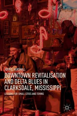 Downtown Revitalisation and Delta Blues in Clarksdale, Mississippi: Lessons for Small Cities and Towns by Henshall, John C.