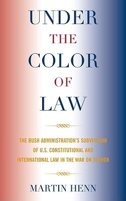 Under the Color of Law: The Bush Administration's Subversion of U.S. Constitutional and International Law in the War on Terror by Henn, Martin