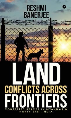 Land Conflicts Across Frontiers: Contested Spaces in Myanmar & North East India by Reshmi Banerjee Chakraborty