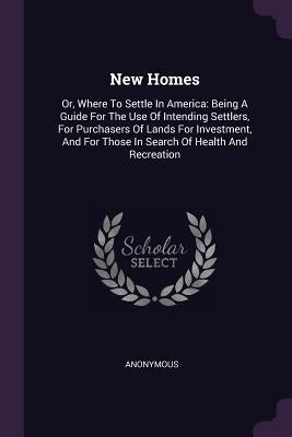 New Homes: Or, Where To Settle In America: Being A Guide For The Use Of Intending Settlers, For Purchasers Of Lands For Investmen by Anonymous