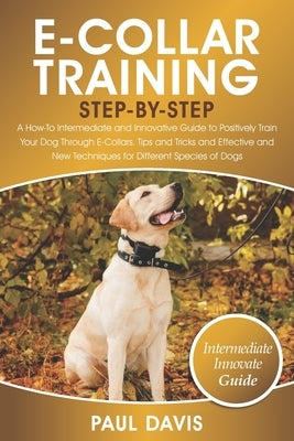 E-Collar Training Step-By-Step: A How-To Intermediate and Innovative Guide to Positively Train Your Dog Through E-Collars.Tips and Tricks and Effectiv by Davis, Paul