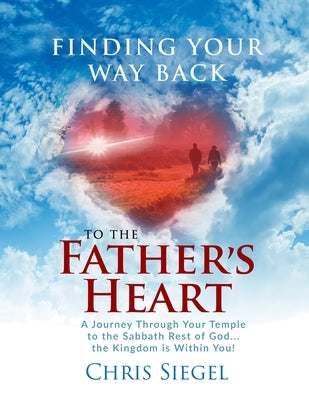 Finding Your Way Back to the Father's Heart: A Journey Through Your Temple to the Sabbath Rest of God...the Kingdom is Within You! by Siegel, Chris