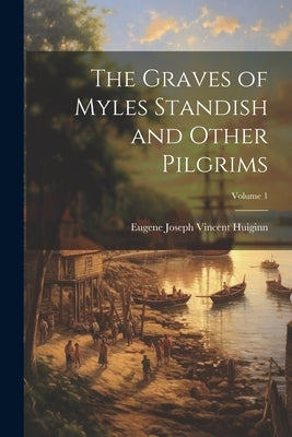 The Graves of Myles Standish and Other Pilgrims; Volume 1 by Huiginn, Eugene Joseph Vincent [From