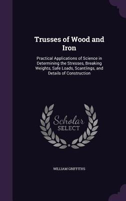 Trusses of Wood and Iron: Practical Applications of Science in Determining the Stresses, Breaking Weights, Safe Loads, Scantlings, and Details o by Griffiths, William