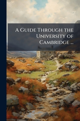 A Guide Through the University of Cambridge ...: Likewise a Description of the Town, County, and Environs of Cambridge by Anonymous
