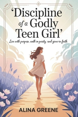Discipline of a Godly Teen Girl: Live with Purpose, walk in purity, grow in faith. by Greene, Alina