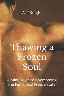 Thawing a Frozen Soul: A Mini-Guide to Overcoming the Functional Freeze State by Knight, A. T.