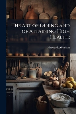 The art of Dining and of Attaining High Health; by [Hayward, Abraham] 1801-1884 [From Old