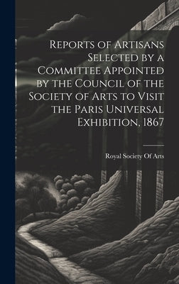 Reports of Artisans Selected by a Committee Appointed by the Council of the Society of Arts to Visit the Paris Universal Exhibition, 1867 by Royal Society of Arts (Great Britain)
