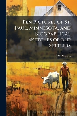 Pen Pictures of St. Paul, Minnesota, and Biographical Sketches of old Settlers: From the Earliest Settlement of the City, up to and Including the Year by Newson, T. M. 1827-1893