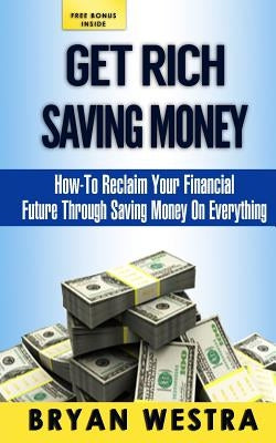 Get Rich Saving Money: How-To Reclaim Your Financial Future Through Saving Money On Everything by Westra, Bryan