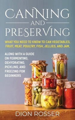 Canning and Preserving: What You Need to Know to Can Vegetables, Fruit, Meat, Poultry, Fish, Jellies, and Jam. Along with a Guide on Fermentin by Rosser, Dion