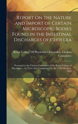 Report On the Nature and Import of Certain Microscopic Bodies Found in the Intestinal Discharges of Cholera: Presented to the Cholera Committee of the by Royal College of Physicians of London