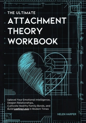 The Ultimate Attachment Theory Workbook: Uplevel Your Emotional Intelligence, Deepen Relationships, Cultivate Healthy Family Bonds, and Build Lasting by Harper, Helen