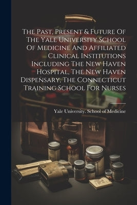 The Past, Present & Future Of The Yale University School Of Medicine And Affiliated Clinical Institutions Including The New Haven Hospital, The New Ha by Yale University School of Medicine
