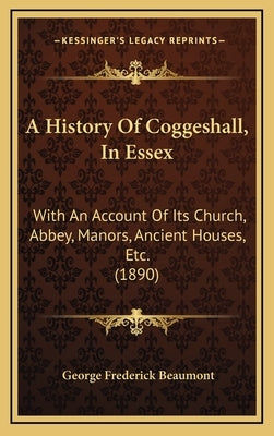 A History Of Coggeshall, In Essex: With An Account Of Its Church, Abbey, Manors, Ancient Houses, Etc. (1890) by Beaumont, George Frederick