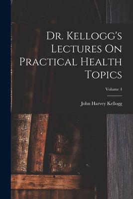 Dr. Kellogg's Lectures On Practical Health Topics; Volume 4 by Kellogg, John Harvey