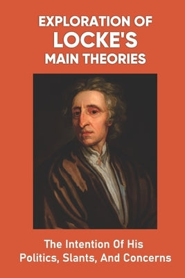 Exploration Of Locke's Main Theories: The Intention Of His Politics, Slants, And Concerns: How The Philosopher Reaches His Conclusions by Barninger, Johnathan