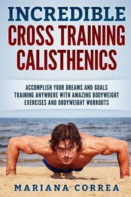 INCREDIBLE CROSS TRAINING CALISTHENICs: ACCOMPLISH YOUR DREAMS AND GOALS TRAINING ANYWHERE WITH AMAZING BODYWEIGHT EXERCISES And BODYWEIGHT WORKOUTS by Correa, Mariana
