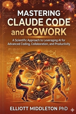 Mastering Claude Code and Cowork: A Scientific Approach to Leveraging AI for Advanced Coding, Collaboration, and Productivity by Middleton, Elliott