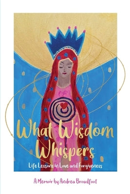 What Wisdom Whispers: Life Lessons in Love and Forgiveness - A Memoir by Broadfoot, Andrea