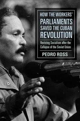 How the Workers' Parliaments Saved the Cuban Revolution: Reviving Socialism after the Collapse of the Soviet Union by Ross, Pedro