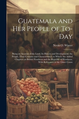 Guatemala and her People of To-day: Being an Account of the Land, its History and Development; the People, Their Customs and Characteristics; to Which by Winter, Nevin O. 1869-1936