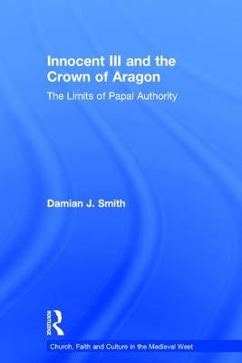 Innocent III and the Crown of Aragon: The Limits of Papal Authority by Smith, Damian J.