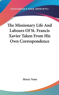 The Missionary Life And Labours Of St. Francis Xavier Taken From His Own Correspondence by Venn, Henry