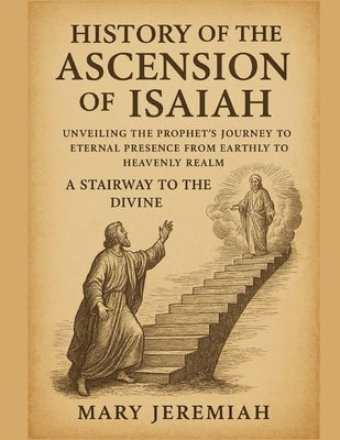 History of the Ascension of Isaiah: Unveiling The Prophet Journey To Eternal Presence From Earthly To Heavenly Realm A Stairway To The Divine by Jeremiah, Mary