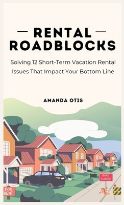 Rental Roadblocks: Solving 12 Short-Term Vacation Rental Issues That Impact Your Bottom Line by Otis, Amanda