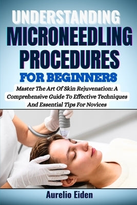 Understanding Microneedling Procedures for Beginners: Master The Art Of Skin Rejuvenation: A Comprehensive Guide To Effective Techniques And Essential by Eiden, Aurelio