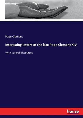 Interesting letters of the late Pope Clement XIV: With several discourses by Clement, Pope