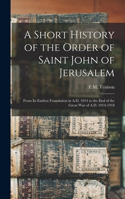 A Short History of the Order of Saint John of Jerusalem; From its Earliest Foundation in A.D. 1014 to the end of the Great War of A.D. 1914-1918 by Tenison, E. M.