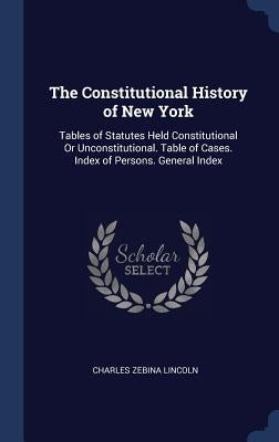 The Constitutional History of New York: Tables of Statutes Held Constitutional Or Unconstitutional. Table of Cases. Index of Persons. General Index by Lincoln, Charles Zebina