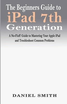 The Beginners Guide to iPad 7th Generation: A No-Fluff Guide to Mastering your Apple iPad and Troubleshoot Common Problems by Smith, Daniel