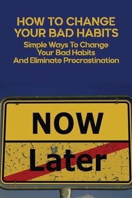 How To Change Your Bad Habits: Simple Ways To Change Your Bad Habits And Eliminate Procrastination: Productive Habits Meaning by Colen, Lonny