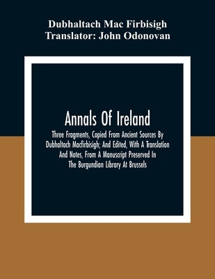 Annals Of Ireland. Three Fragments, Copied From Ancient Sources By Dubhaltach Macfirbisigh; And Edited, With A Translation And Notes, From A Manuscrip by Mac Firbisigh, Dubhaltach