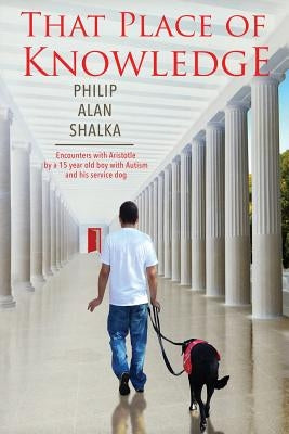 That Place of Knowledge: Encounters with Aristotle by a 15 year old boy with Autism and his service dog by Shalka, Philip Alan
