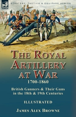 The Royal Artillery at War,1700-1860: British Gunners & Their Guns in the 18th & 19th Centuries by Browne, James Alex