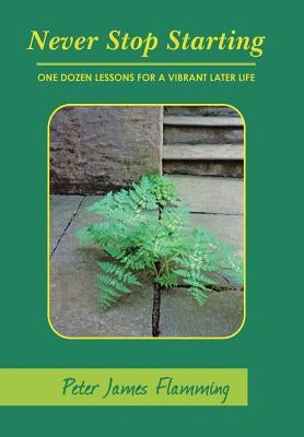 Never Stop Starting: One Dozen Lessons For A Vibrant Later Life by Flamming, Peter James