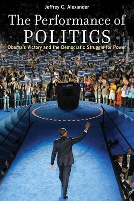 Performance of Politics: Obama's Victory and the Democratic Struggle for Power by Alexander, Jeffrey C.