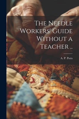 The Needle Workers' Guide Without a Teacher .. by Potts, A. P. [From Old Catalog]