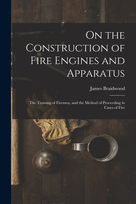 On the Construction of Fire Engines and Apparatus: The Training of Firemen, and the Method of Proceeding in Cases of Fire by Braidwood, James