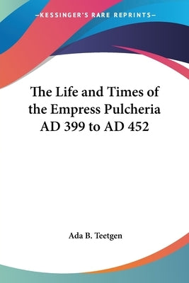 The Life and Times of the Empress Pulcheria AD 399 to AD 452 by Teetgen, ADA B.