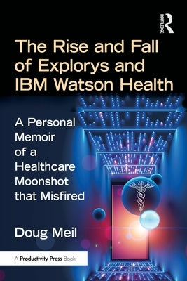 The Rise and Fall of Explorys and IBM Watson Health: A Personal Memoir of a Healthcare Moonshot that Misfired by Meil, Doug