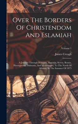 Over The Borders Of Christendom And Eslamiah: A Journey Through Hungary, Slavonia, Servia, Bosnia, Herzegovina, Dalmatia, And Montenegro, To The North by Creagh, James